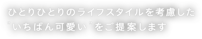 ひとりひとりのライフスタイルを考慮した”いちばん可愛い”をご提案します