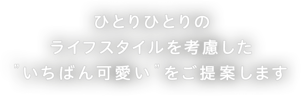 ひとりひとりのライフスタイルを考慮した”いちばん可愛い”をご提案します